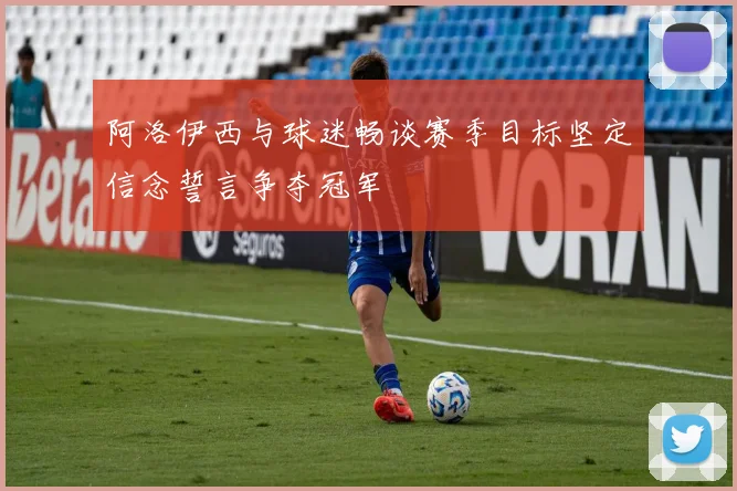 阿洛伊西与球迷畅谈赛季目标坚定信念誓言争夺冠军